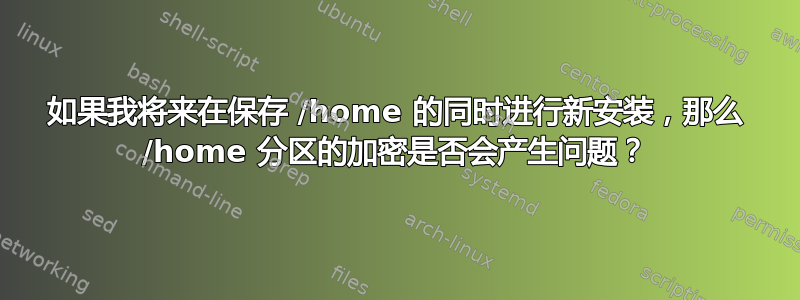 如果我将来在保存 /home 的同时进行新安装，那么 /home 分区的加密是否会产生问题？