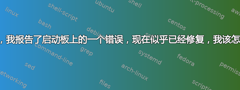 不久前，我报告了启动板上的一个错误，现在似乎已经修复，我该怎么办？