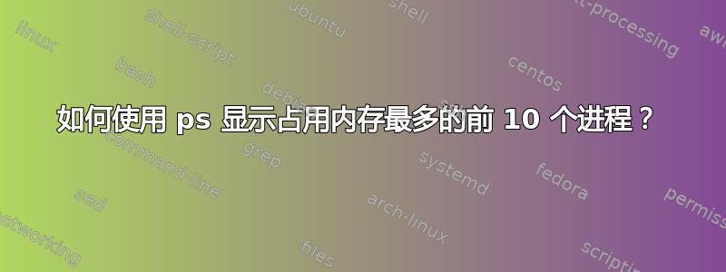 如何使用 ps 显示占用内存最多的前 10 个进程？