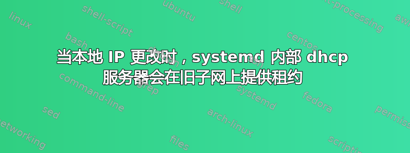 当本地 IP 更改时，systemd 内部 dhcp 服务器会在旧子网上提供租约