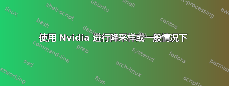 使用 Nvidia 进行降采样或一般情况下