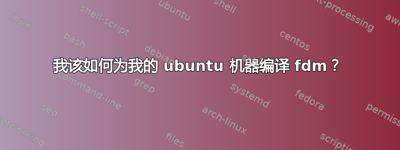 我该如何为我的 ubuntu 机器编译 fdm？