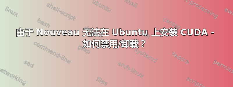 由于 Nouveau 无法在 Ubuntu 上安装 CUDA - 如何禁用/卸载？