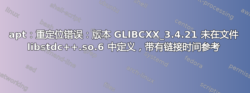 apt：重定位错误：版本 GLIBCXX_3.4.21 未在文件 libstdc++.so.6 中定义，带有链接时间参考