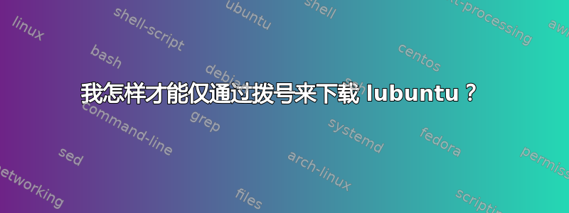 我怎样才能仅通过拨号来下载 lubuntu？