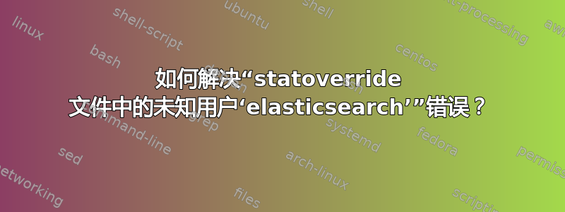 如何解决“statoverride 文件中的未知用户‘elasticsearch’”错误？