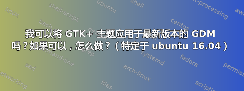 我可以将 GTK+ 主题应用于最新版本的 GDM 吗？如果可以，怎么做？（特定于 ubuntu 16.04）