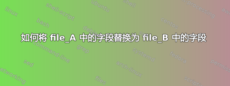 如何将 file_A 中的字段替换为 file_B 中的字段