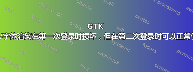 GTK 主题/字体渲染在第一次登录时损坏，但在第二次登录时可以正常使用