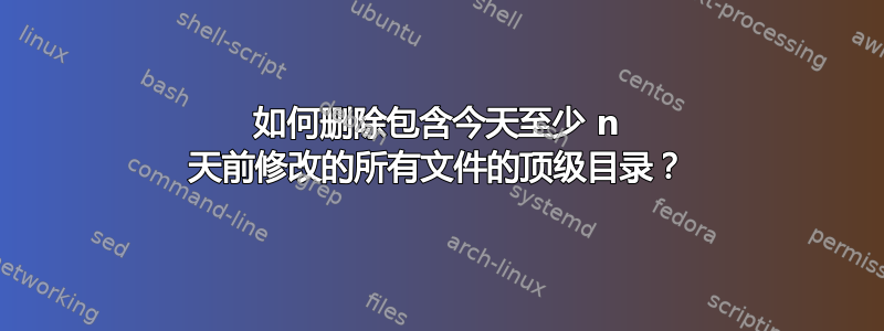 如何删除包含今天至少 n 天前修改的所有文件的顶级目录？