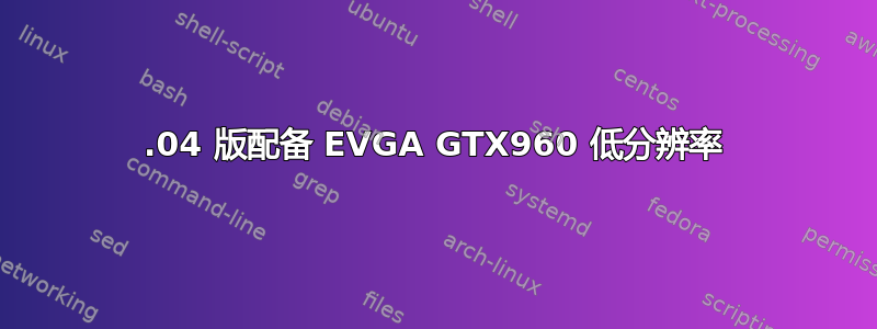 16.04 版配备 EVGA GTX960 低分辨率