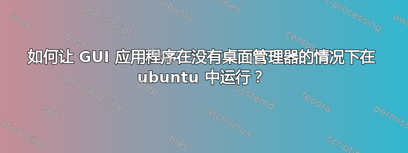 如何让 GUI 应用程序在没有桌面管理器的情况下在 ubuntu 中运行？