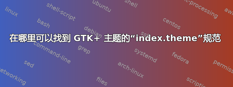 在哪里可以找到 GTK+ 主题的“index.theme”规范