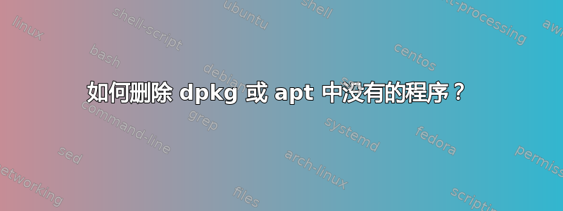 如何删除 dpkg 或 apt 中没有的程序？