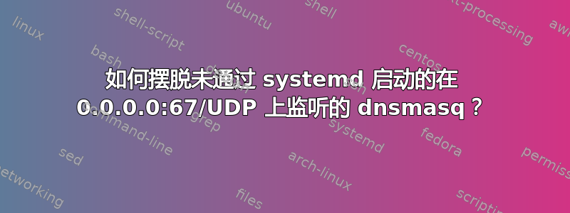 如何摆脱未通过 systemd 启动的在 0.0.0.0:67/UDP 上监听的 dnsmasq？