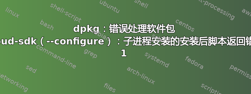 dpkg：错误处理软件包 google-cloud-sdk（--configure）：子进程安装的安装后脚本返回错误退出状态 1