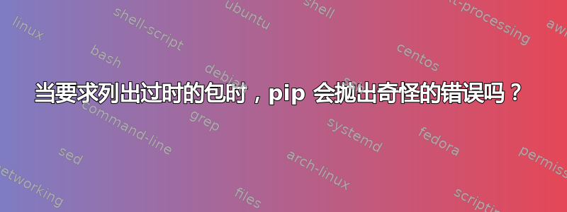 当要求列出过时的包时，pip 会抛出奇怪的错误吗？