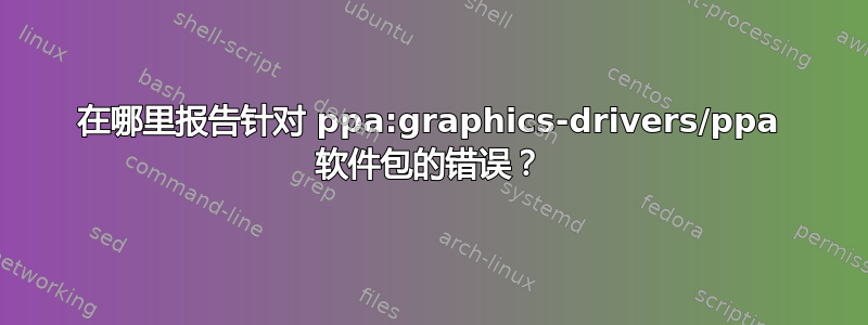 在哪里报告针对 ppa:graphics-drivers/ppa 软件包的错误？