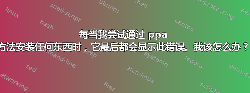 每当我尝试通过 ppa 方法安装任何东西时，它最后都会显示此错误。我该怎么办？