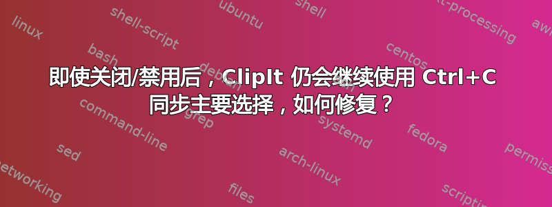 即使关闭/禁用后，ClipIt 仍会继续使用 Ctrl+C 同步主要选择，如何修复？