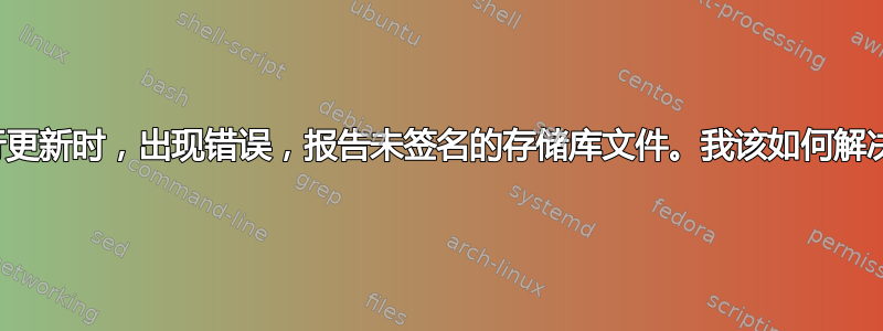 当我尝试进行更新时，出现错误，报告未签名的存储库文件。我该如何解决这个问题？