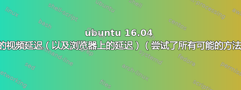 ubuntu 16.04 上的视频延迟（以及浏览器上的延迟）（尝试了所有可能的方法）