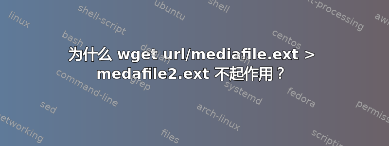 为什么 wget url/mediafile.ext > medafile2.ext 不起作用？