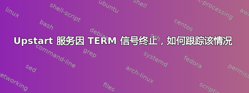 Upstart 服务因 TERM 信号终止，如何跟踪该情况