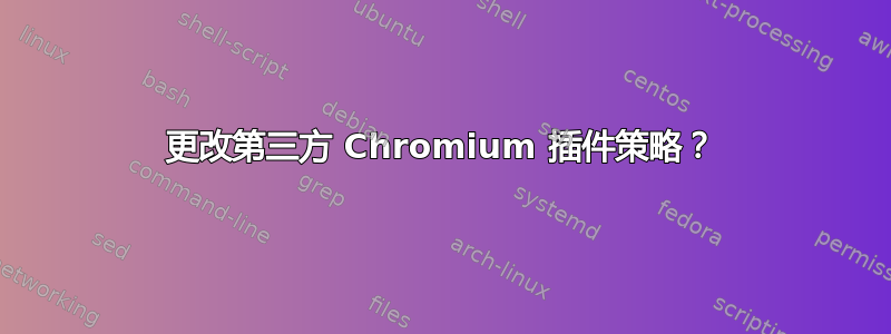 更改第三方 Chromium 插件策略？