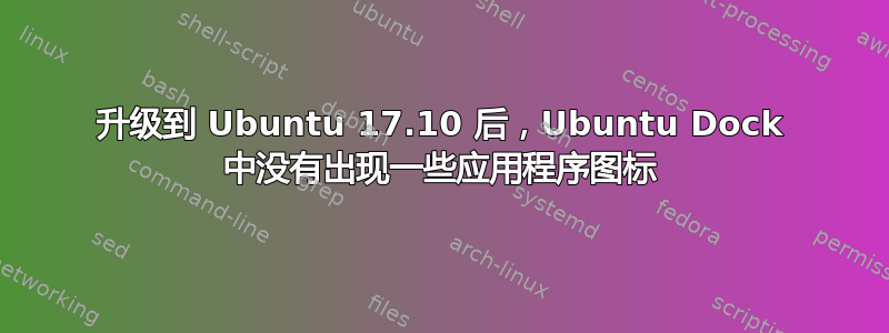 升级到 Ubuntu 17.10 后，Ubuntu Dock 中没有出现一些应用程序图标