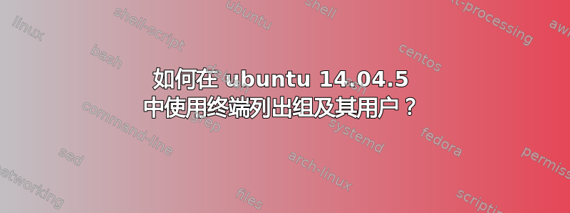 如何在 ubuntu 14.04.5 中使用终端列出组及其用户？