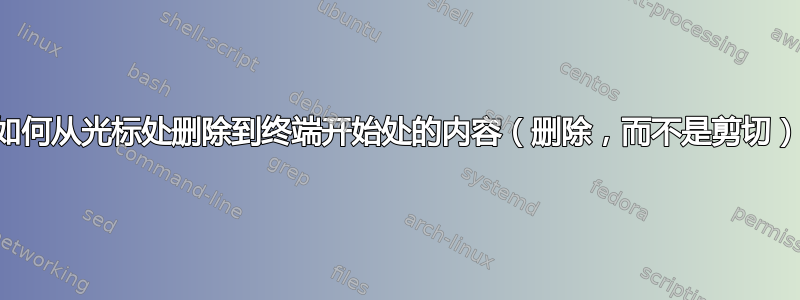 如何从光标处删除到终端开始处的内容（删除，而不是剪切）