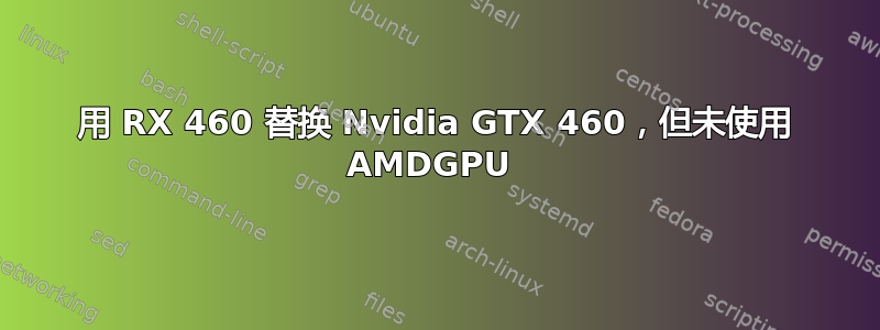 用 RX 460 替换 Nvidia GTX 460，但未使用 AMDGPU 