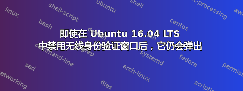 即使在 Ubuntu 16.04 LTS 中禁用无线身份验证窗口后，它仍会弹出