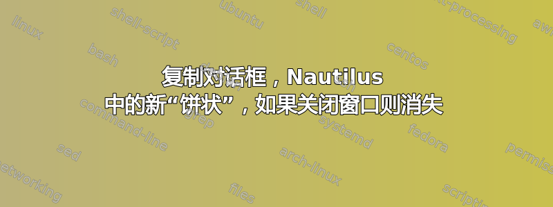 复制对话框，Nautilus 中的新“饼状”，如果关闭窗口则消失