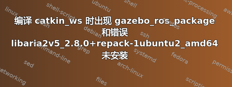 编译 catkin_ws 时出现 gazebo_ros_package 和错误 libaria2v5_2.8.0+repack-1ubuntu2_amd64 未安装