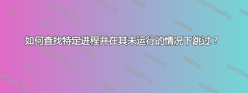 如何查找特定进程并在其未运行的情况下跳过？