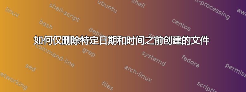 如何仅删除特定日期和时间之前创建的文件