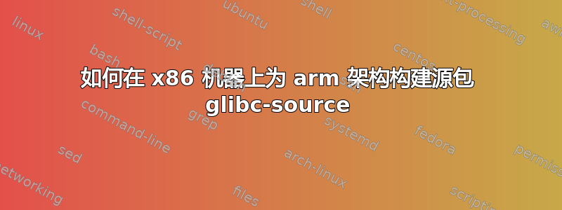 如何在 x86 机器上为 arm 架构构建源包 glibc-source