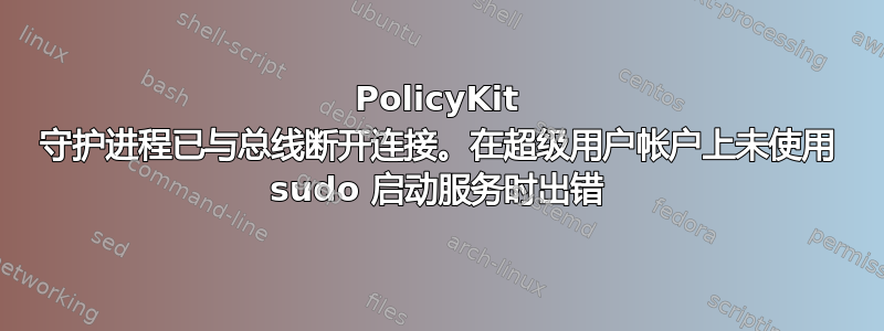 PolicyKit 守护进程已与总线断开连接。在超级用户帐户上未使用 sudo 启动服务时出错