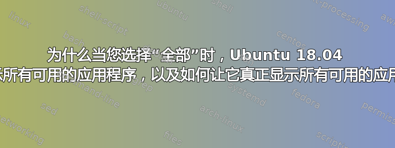 为什么当您选择“全部”时，Ubuntu 18.04 不会显示所有可用的应用程序，以及如何让它真正显示所有可用的应用程序？