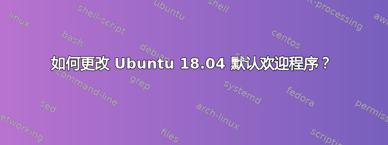 如何更改 Ubuntu 18.04 默认欢迎程序？