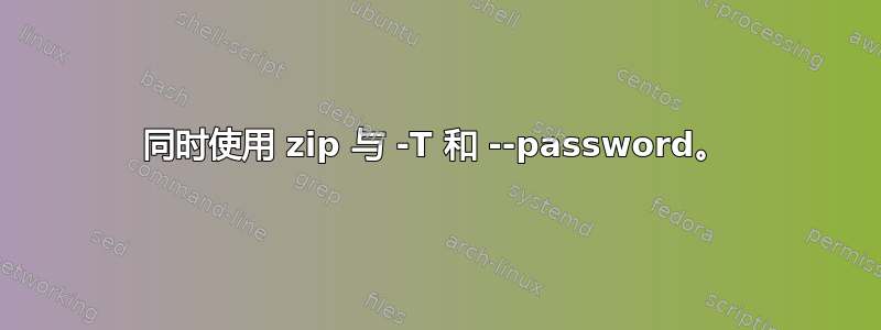 同时使用 zip 与 -T 和 --password。