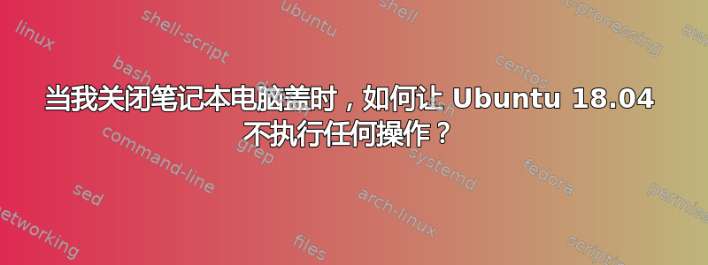 当我关闭笔记本电脑盖时，如何让 Ubuntu 18.04 不执行任何操作？