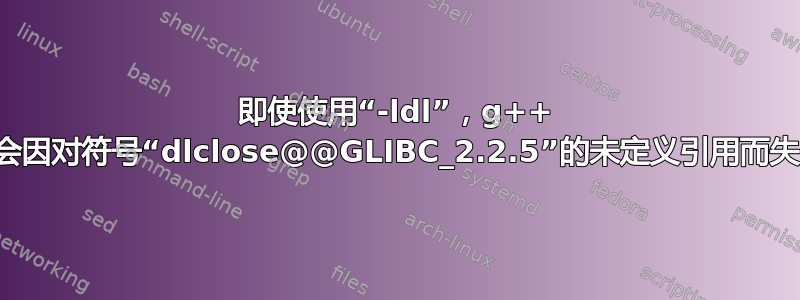 即使使用“-ldl”，g++ 仍会因对符号“dlclose@@GLIBC_2.2.5”的未定义引用而失败