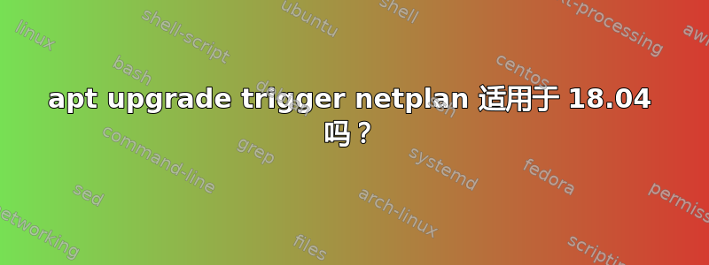 apt upgrade trigger netplan 适用于 18.04 吗？