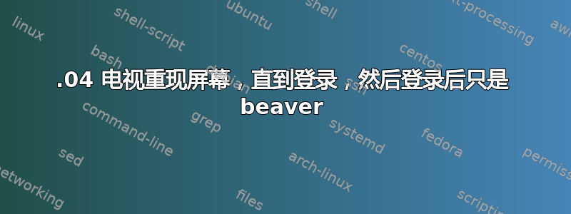 18.04 电视重现屏幕，直到登录，然后登录后只是 beaver