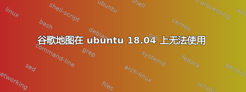 谷歌地图在 ubuntu 18.04 上无法使用