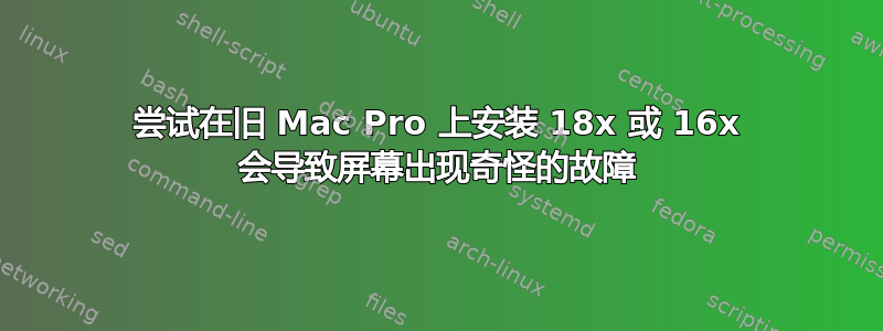 尝试在旧 Mac Pro 上安装 18x 或 16x 会导致屏幕出现奇怪的故障