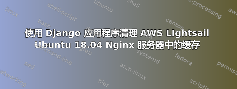 使用 Django 应用程序清理 AWS LIghtsail Ubuntu 18.04 Nginx 服务器中的缓存